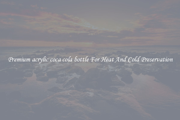 Premium acrylic coca cola bottle For Heat And Cold Preservation