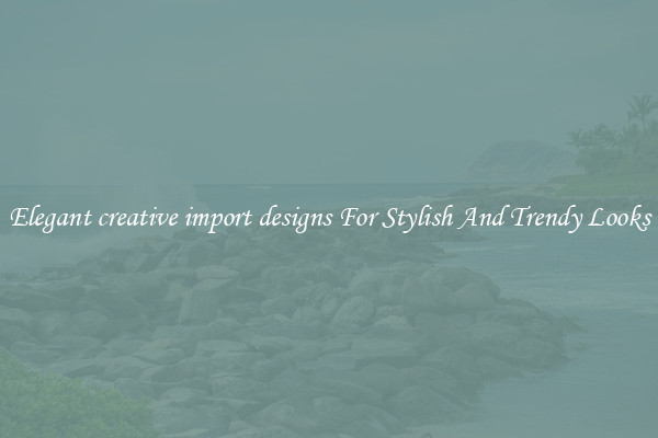 Elegant creative import designs For Stylish And Trendy Looks
